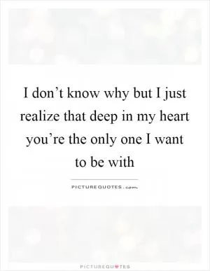 I don’t know why but I just realize that deep in my heart you’re the only one I want to be with Picture Quote #1