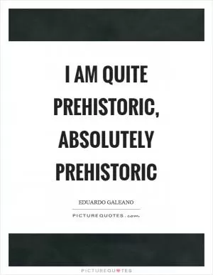 I am quite prehistoric, absolutely prehistoric Picture Quote #1
