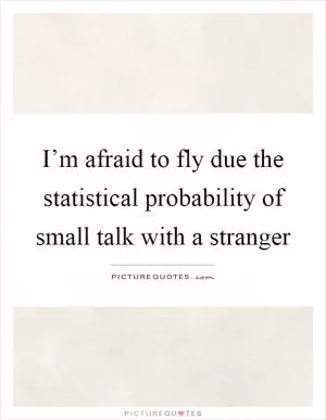 I’m afraid to fly due the statistical probability of small talk with a stranger Picture Quote #1