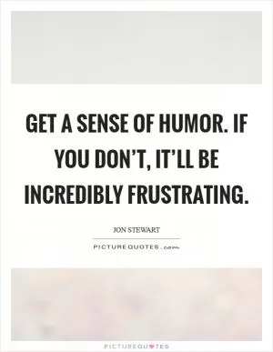 Get a sense of humor. If you don’t, it’ll be incredibly frustrating Picture Quote #1