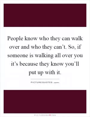 People know who they can walk over and who they can’t. So, if someone is walking all over you it’s because they know you’ll put up with it Picture Quote #1