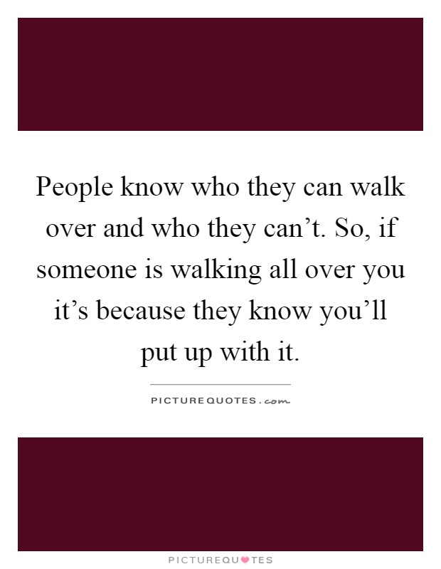 People know who they can walk over and who they can't. So, if someone is walking all over you it's because they know you'll put up with it Picture Quote #1
