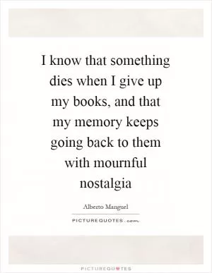 I know that something dies when I give up my books, and that my memory keeps going back to them with mournful nostalgia Picture Quote #1