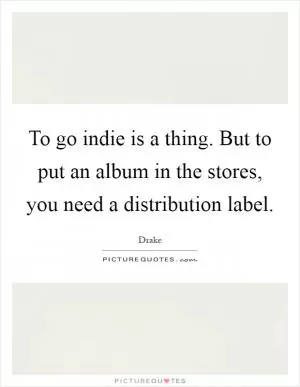 To go indie is a thing. But to put an album in the stores, you need a distribution label Picture Quote #1