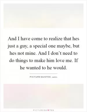 And I have come to realize that hes just a guy, a special one maybe, but hes not mine. And I don’t need to do things to make him love me. If he wanted to he would Picture Quote #1