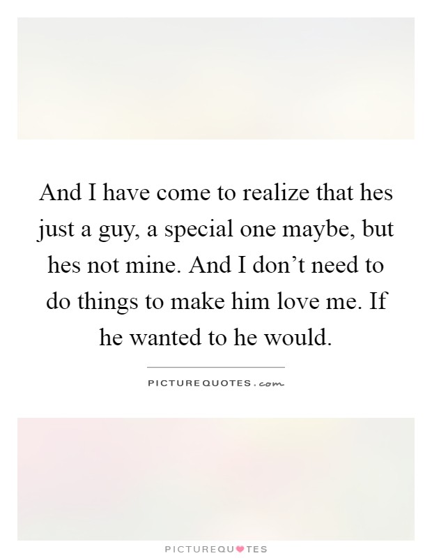 And I have come to realize that hes just a guy, a special one maybe, but hes not mine. And I don't need to do things to make him love me. If he wanted to he would Picture Quote #1