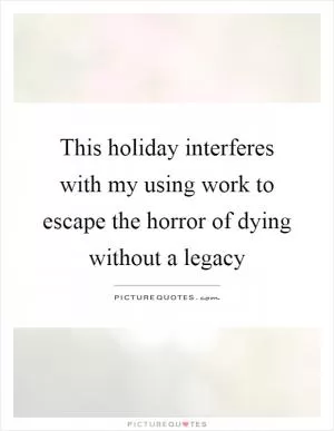This holiday interferes with my using work to escape the horror of dying without a legacy Picture Quote #1