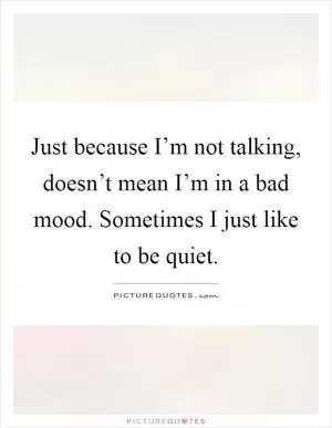 Just because I’m not talking, doesn’t mean I’m in a bad mood. Sometimes I just like to be quiet Picture Quote #1