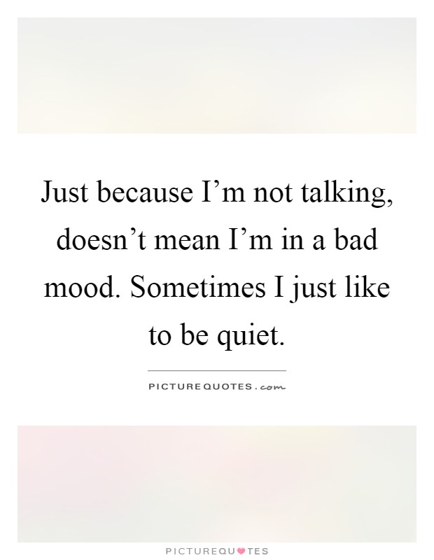 Just because I'm not talking, doesn't mean I'm in a bad mood. Sometimes I just like to be quiet Picture Quote #1