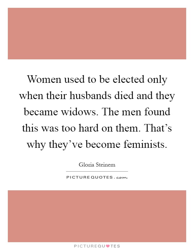 Women used to be elected only when their husbands died and they became widows. The men found this was too hard on them. That's why they've become feminists Picture Quote #1