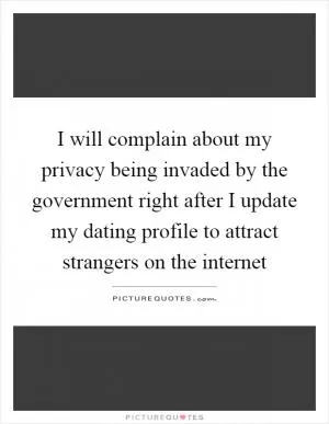 I will complain about my privacy being invaded by the government right after I update my dating profile to attract strangers on the internet Picture Quote #1
