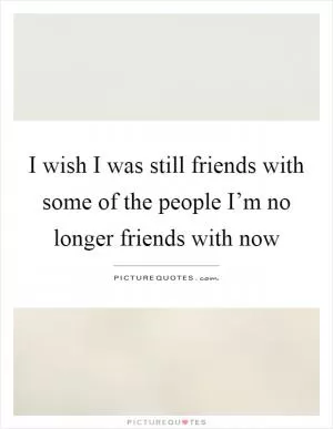 I wish I was still friends with some of the people I’m no longer friends with now Picture Quote #1