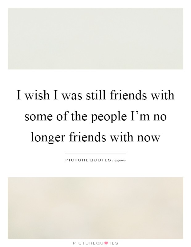 I wish I was still friends with some of the people I'm no longer friends with now Picture Quote #1