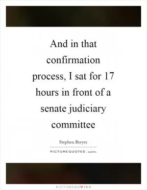 And in that confirmation process, I sat for 17 hours in front of a senate judiciary committee Picture Quote #1