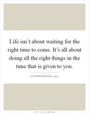 Life isn’t about waiting for the right time to come. It’s all about doing all the right things in the time that is given to you Picture Quote #1