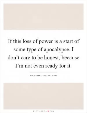 If this loss of power is a start of some type of apocalypse. I don’t care to be honest, because I’m not even ready for it Picture Quote #1
