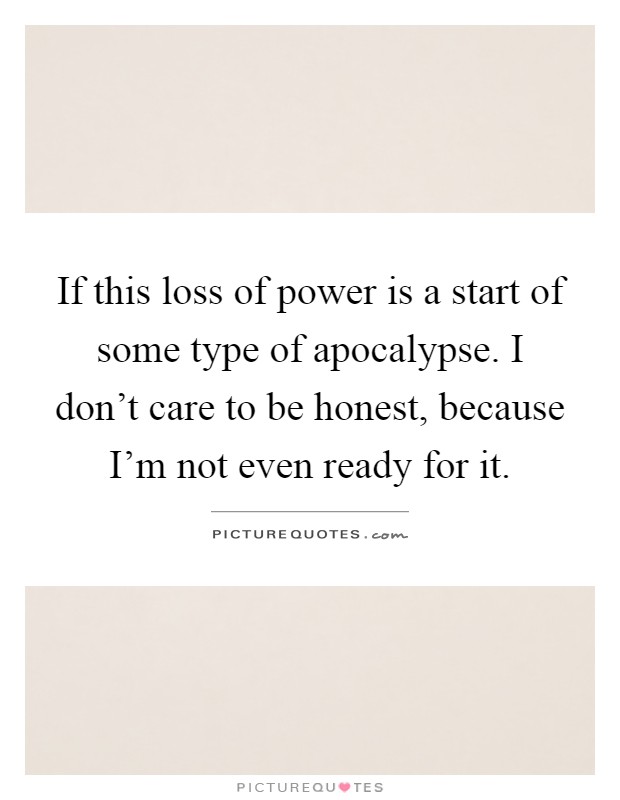 If this loss of power is a start of some type of apocalypse. I don't care to be honest, because I'm not even ready for it Picture Quote #1