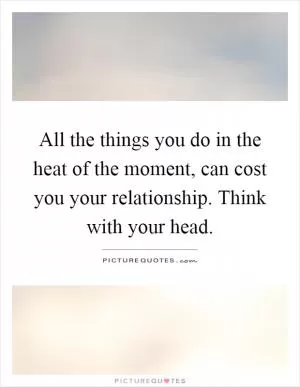 All the things you do in the heat of the moment, can cost you your relationship. Think with your head Picture Quote #1