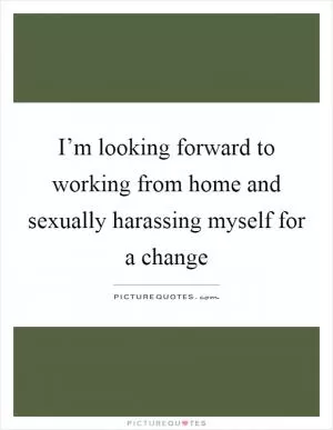 I’m looking forward to working from home and sexually harassing myself for a change Picture Quote #1
