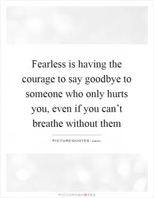 Fearless is having the courage to say goodbye to someone who only hurts you, even if you can’t breathe without them Picture Quote #1