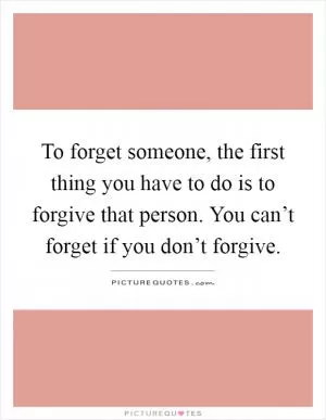 To forget someone, the first thing you have to do is to forgive that person. You can’t forget if you don’t forgive Picture Quote #1