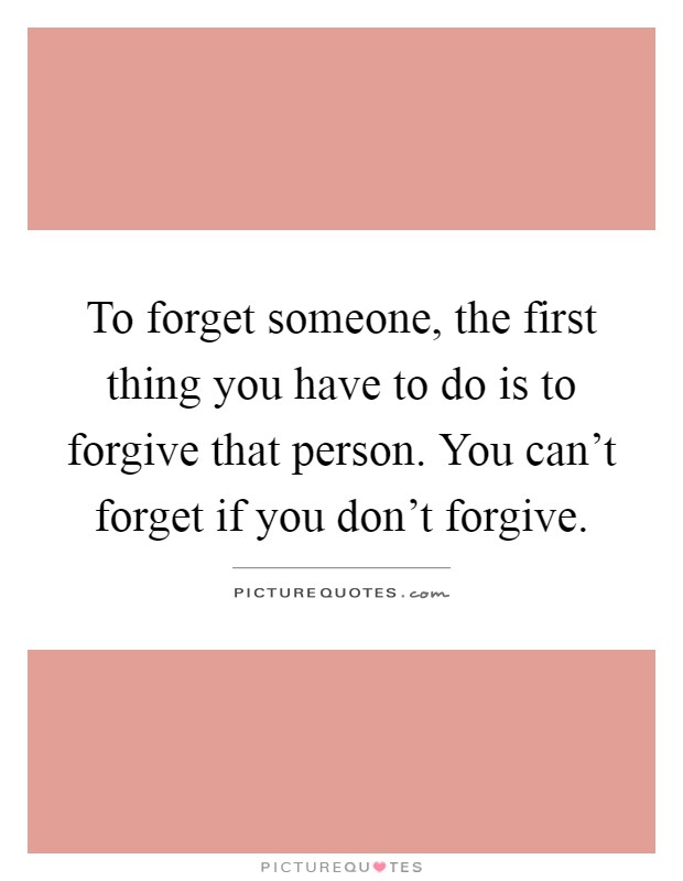 To forget someone, the first thing you have to do is to forgive that person. You can't forget if you don't forgive Picture Quote #1