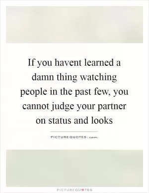 If you havent learned a damn thing watching people in the past few, you cannot judge your partner on status and looks Picture Quote #1