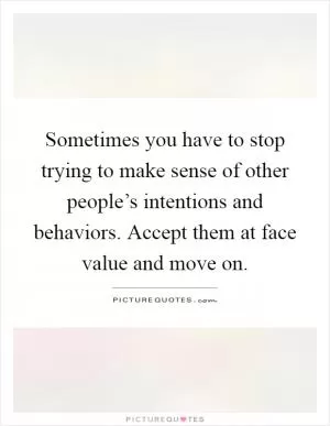 Sometimes you have to stop trying to make sense of other people’s intentions and behaviors. Accept them at face value and move on Picture Quote #1
