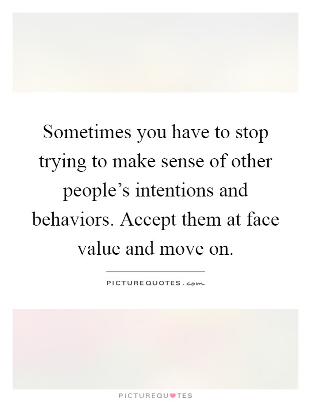 Sometimes you have to stop trying to make sense of other people's intentions and behaviors. Accept them at face value and move on Picture Quote #1