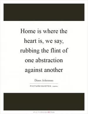Home is where the heart is, we say, rubbing the flint of one abstraction against another Picture Quote #1