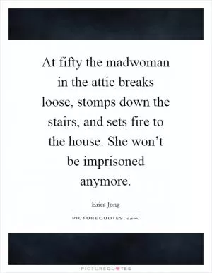 At fifty the madwoman in the attic breaks loose, stomps down the stairs, and sets fire to the house. She won’t be imprisoned anymore Picture Quote #1