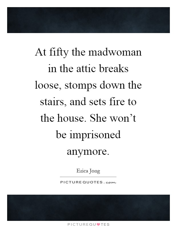 At fifty the madwoman in the attic breaks loose, stomps down the stairs, and sets fire to the house. She won't be imprisoned anymore Picture Quote #1