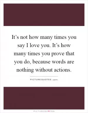 It’s not how many times you say I love you. It’s how many times you prove that you do, because words are nothing without actions Picture Quote #1