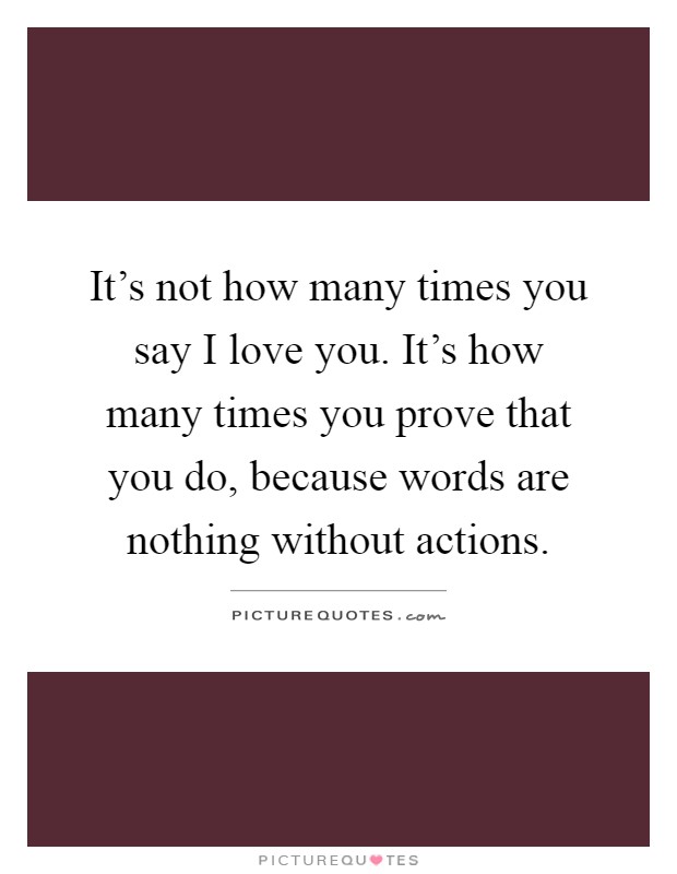 It's not how many times you say I love you. It's how many times you prove that you do, because words are nothing without actions Picture Quote #1