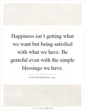 Happiness isn’t getting what we want but being satisfied with what we have. Be grateful even with the simple blessings we have Picture Quote #1