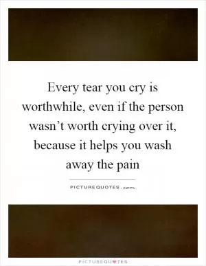 Every tear you cry is worthwhile, even if the person wasn’t worth crying over it, because it helps you wash away the pain Picture Quote #1