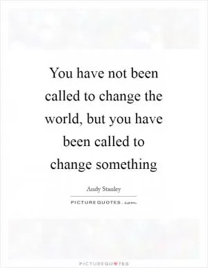 You have not been called to change the world, but you have been called to change something Picture Quote #1