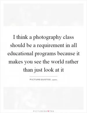 I think a photography class should be a requirement in all educational programs because it makes you see the world rather than just look at it Picture Quote #1