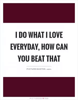 I do what I love everyday, how can you beat that Picture Quote #1