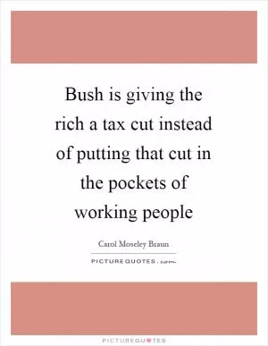 Bush is giving the rich a tax cut instead of putting that cut in the pockets of working people Picture Quote #1