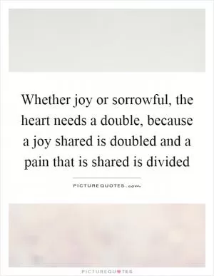 Whether joy or sorrowful, the heart needs a double, because a joy shared is doubled and a pain that is shared is divided Picture Quote #1