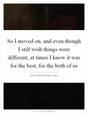 So I moved on, and even though I still wish things were different, at times I know it was for the best, for the both of us Picture Quote #1