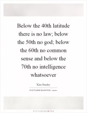 Below the 40th latitude there is no law; below the 50th no god; below the 60th no common sense and below the 70th no intelligence whatsoever Picture Quote #1