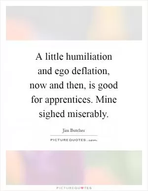 A little humiliation and ego deflation, now and then, is good for apprentices. Mine sighed miserably Picture Quote #1