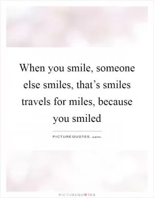 When you smile, someone else smiles, that’s smiles travels for miles, because you smiled Picture Quote #1