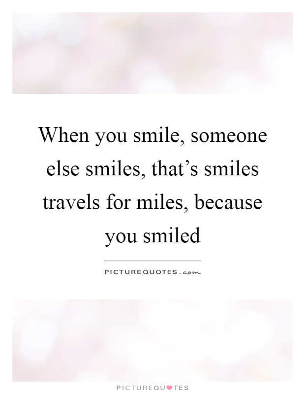 When you smile, someone else smiles, that's smiles travels for miles, because you smiled Picture Quote #1