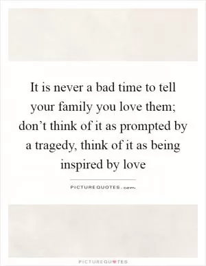 It is never a bad time to tell your family you love them; don’t think of it as prompted by a tragedy, think of it as being inspired by love Picture Quote #1