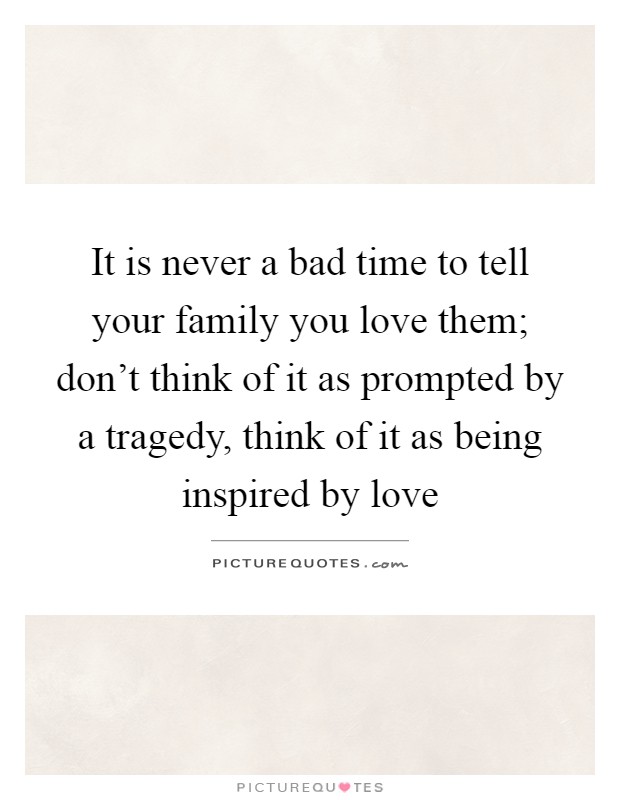 It is never a bad time to tell your family you love them; don't think of it as prompted by a tragedy, think of it as being inspired by love Picture Quote #1