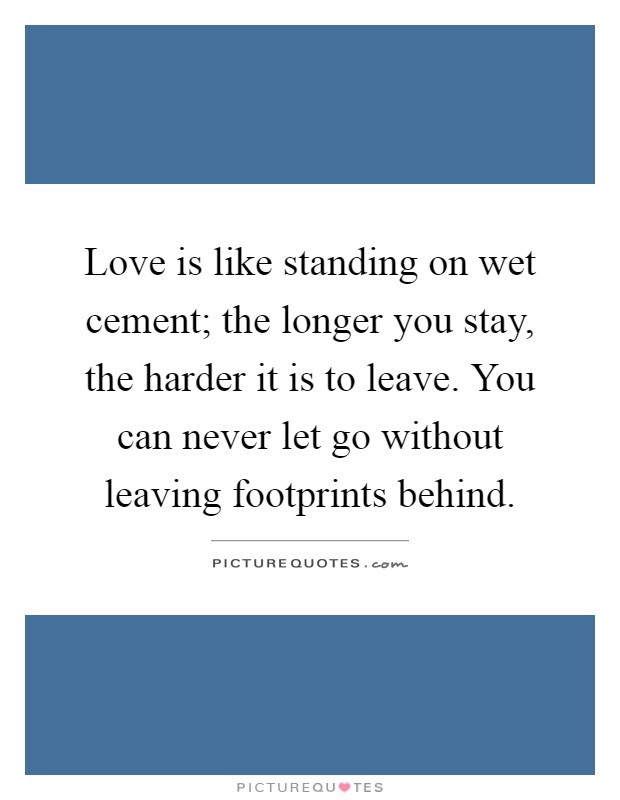 Love is like standing on wet cement; the longer you stay, the harder it is to leave. You can never let go without leaving footprints behind Picture Quote #1