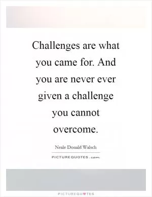 Challenges are what you came for. And you are never ever given a challenge you cannot overcome Picture Quote #1
